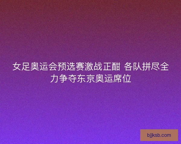 女足奥运会预选赛激战正酣 各队拼尽全力争夺东京奥运席位