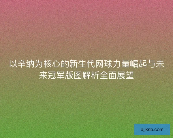 以辛纳为核心的新生代网球力量崛起与未来冠军版图解析全面展望