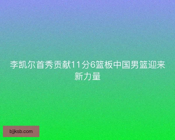 李凯尔首秀贡献11分6篮板中国男篮迎来新力量