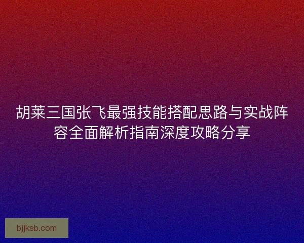 胡莱三国张飞最强技能搭配思路与实战阵容全面解析指南深度攻略分享